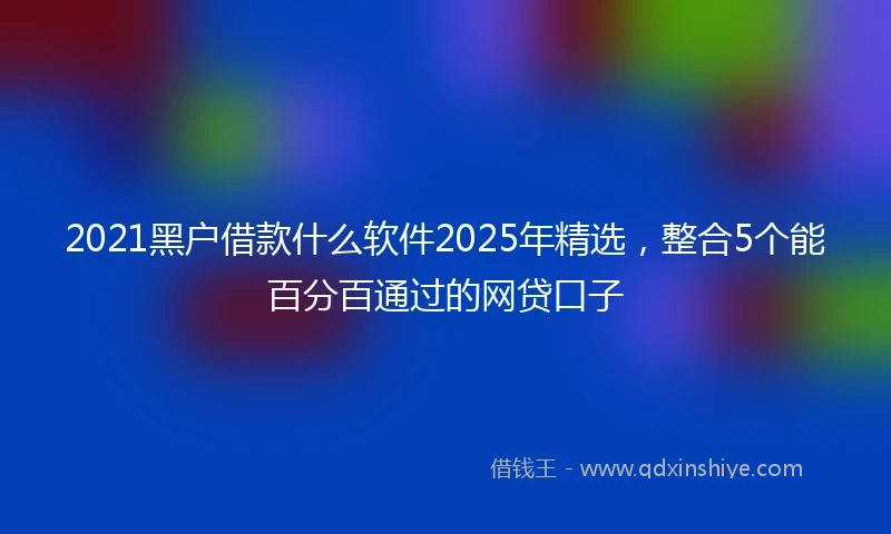 2021黑户借款什么软件2025年精选，整合5个能百分百通过的网贷口子
