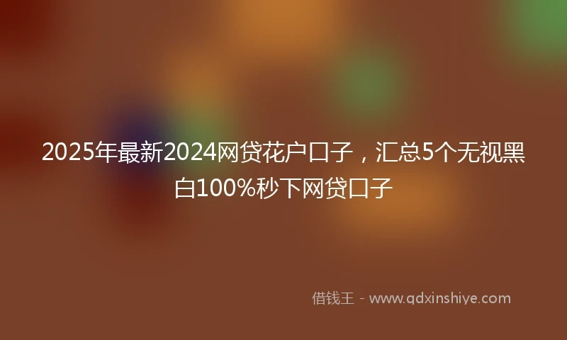 2025年最新2024网贷花户口子，汇总5个无视黑白100%秒下网贷口子
