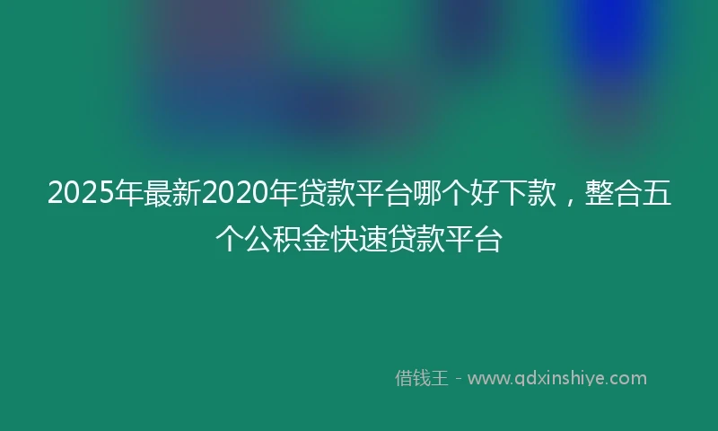 2025年最新2020年贷款平台哪个好下款，整合五个公积金快速贷款平台