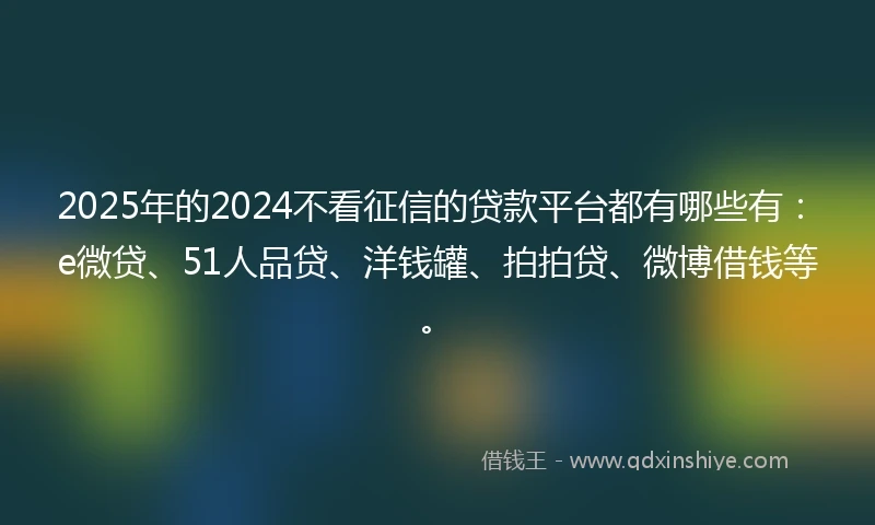 2025年的2024不看征信的贷款平台都有哪些有：e微贷、51人品贷、洋钱罐、拍拍贷、微博借钱等。