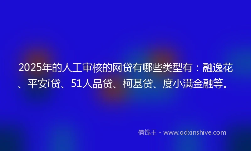 2025年的人工审核的网贷有哪些类型有：融逸花、平安i贷、51人品贷、柯基贷、度小满金融等。