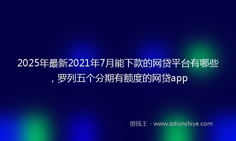 2025年最新2021年7月能下款的网贷平台有哪些，罗列五个分期有额度的网贷app