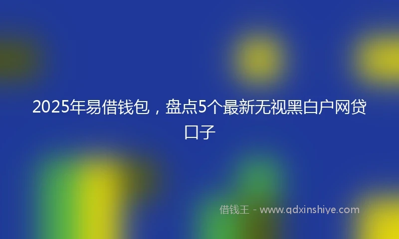 2025年易借钱包，盘点5个最新无视黑白户网贷口子