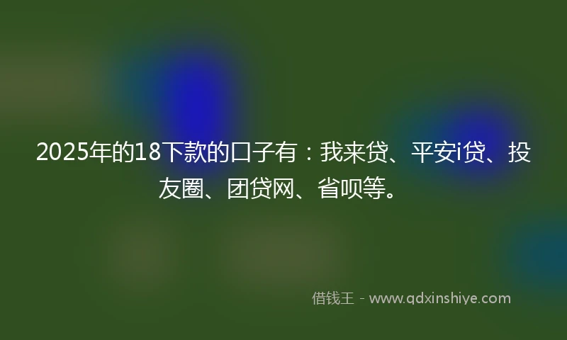 2025年的18下款的口子有：我来贷、平安i贷、投友圈、团贷网、省呗等。