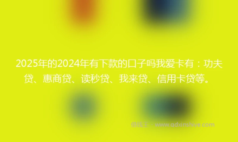 2025年的2024年有下款的口子吗我爱卡有：功夫贷、惠商贷、读秒贷、我来贷、信用卡贷等。