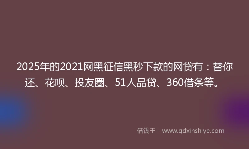 2025年的2021网黑征信黑秒下款的网贷有：替你还、花呗、投友圈、51人品贷、360借条等。