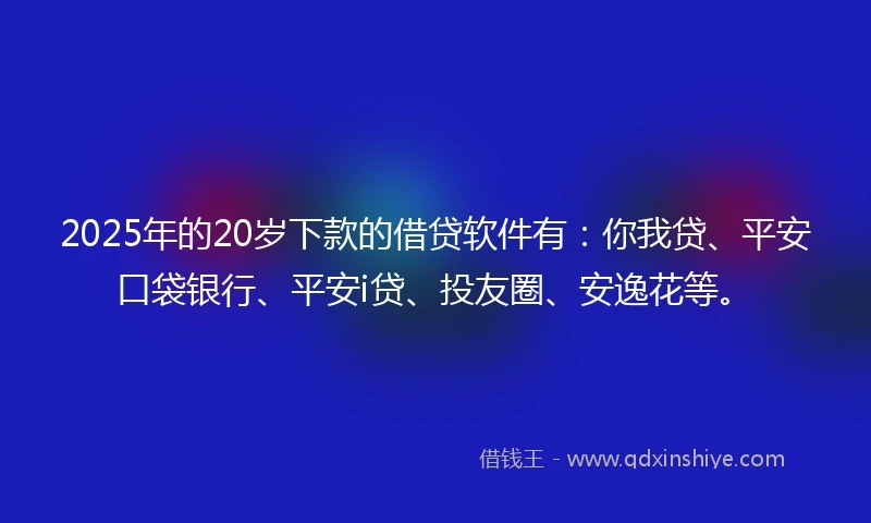 2025年的20岁下款的借贷软件有：你我贷、平安口袋银行、平安i贷、投友圈、安逸花等。