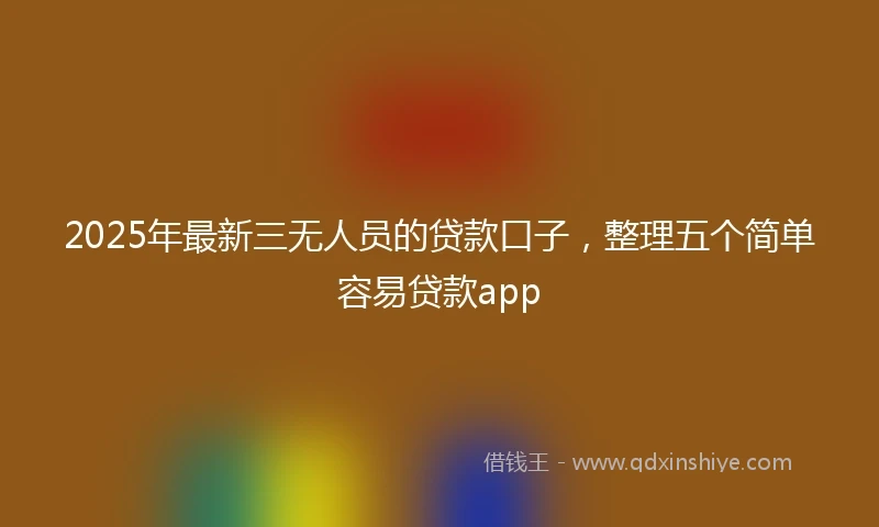 2025年最新三无人员的贷款口子，整理五个简单容易贷款app