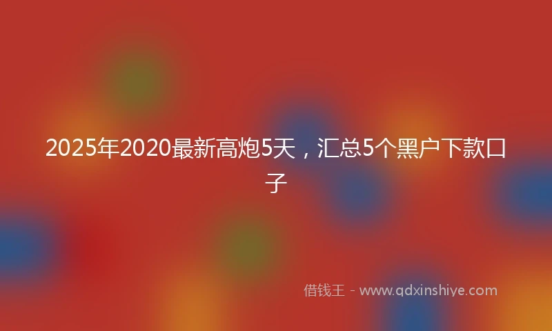 2025年2020最新高炮5天，汇总5个黑户下款口子