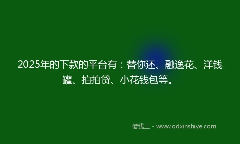 2025年的下款的平台有：替你还、融逸花、洋钱罐、拍拍贷、小花钱包等。