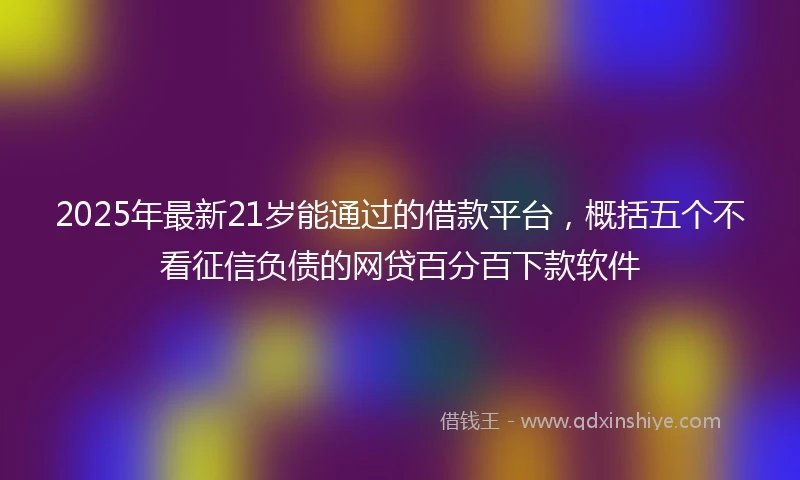 2025年最新21岁能通过的借款平台，概括五个不看征信负债的网贷百分百下款软件