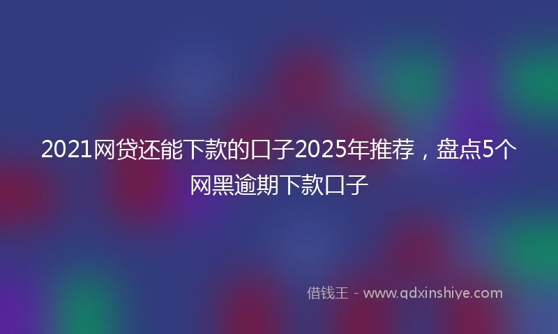 2021网贷还能下款的口子2025年推荐，盘点5个网黑逾期下款口子