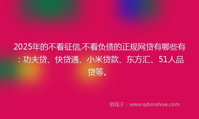 2025年的不看征信,不看负债的正规网贷有哪些有：功夫贷、快贷通、小米贷款、东方汇、51人品贷等。