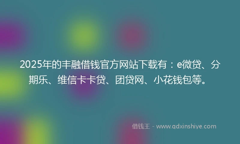 2025年的丰融借钱官方网站下载有：e微贷、分期乐、维信卡卡贷、团贷网、小花钱包等。