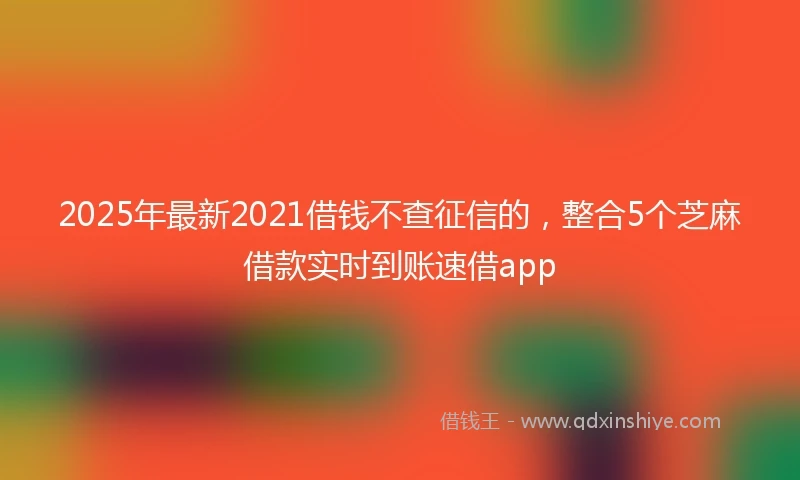 2025年最新2021借钱不查征信的，整合5个芝麻借款实时到账速借app