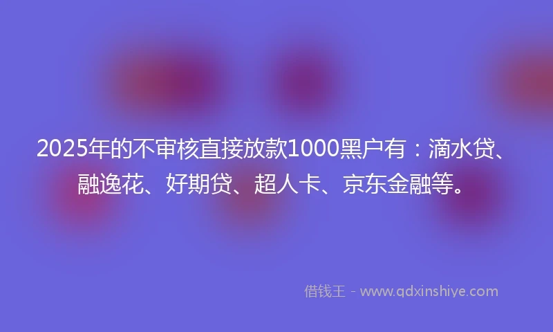 2025年的不审核直接放款1000黑户有：滴水贷、融逸花、好期贷、超人卡、京东金融等。