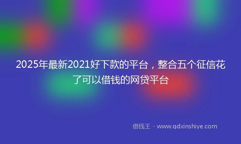 2025年最新2021好下款的平台,整合五个征信花了可以借钱的网贷平台
