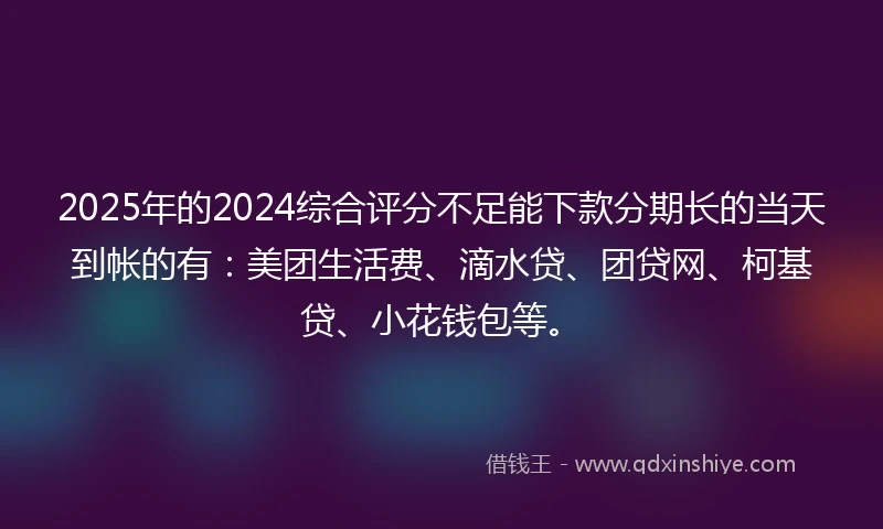 2025年的2024综合评分不足能下款分期长的当天到帐的有：美团生活费、滴水贷、团贷网、柯基贷、小花钱包等。
