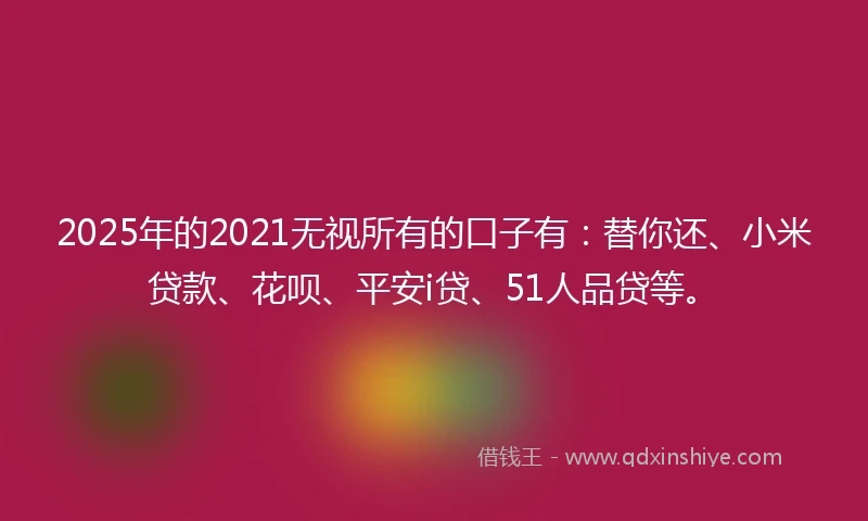 2025年的2021无视所有的口子有：替你还、小米贷款、花呗、平安i贷、51人品贷等。
