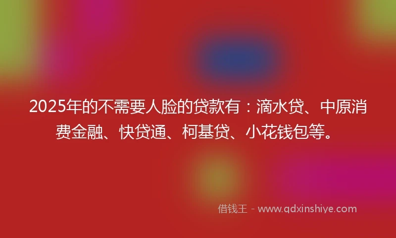 2025年的不需要人脸的贷款有：滴水贷、中原消费金融、快贷通、柯基贷、小花钱包等。