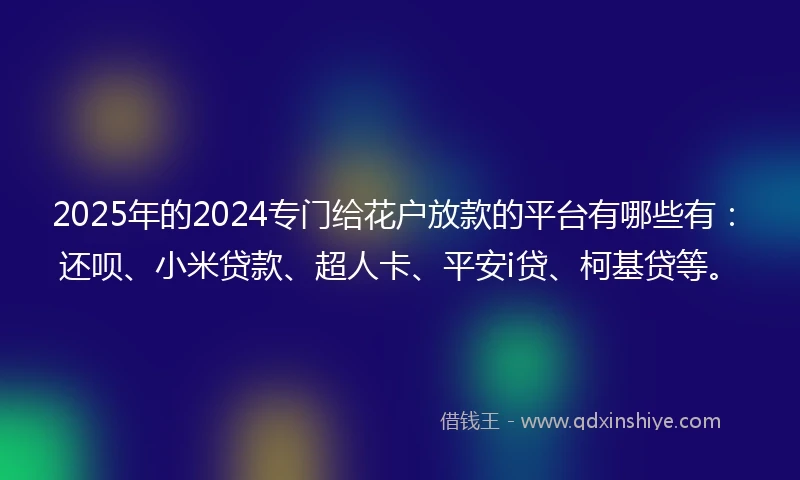 2025年的2024专门给花户放款的平台有哪些有：还呗、小米贷款、超人卡、平安i贷、柯基贷等。