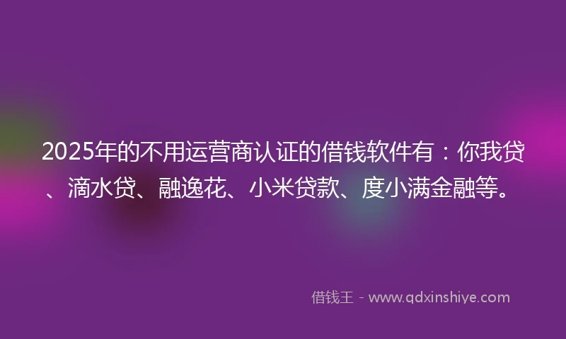 2025年的不用运营商认证的借钱软件有：你我贷、滴水贷、融逸花、小米贷款、度小满金融等。