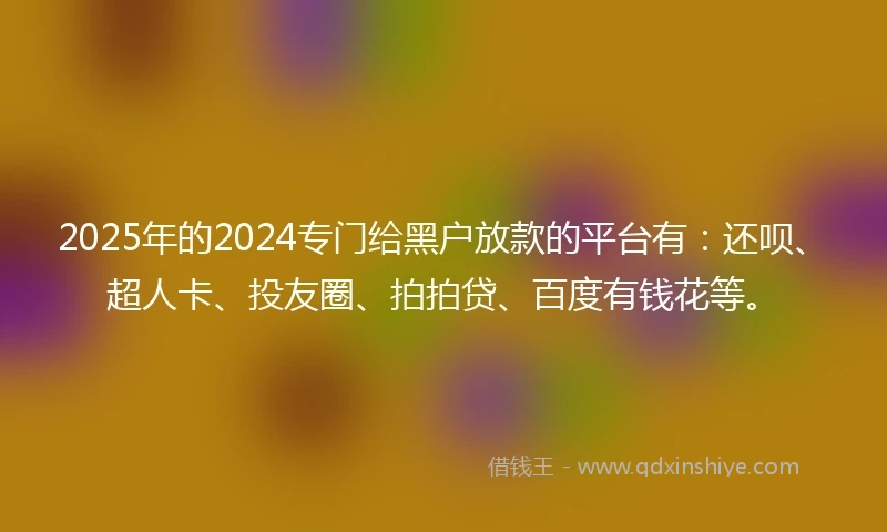 2025年的2024专门给黑户放款的平台有：还呗、超人卡、投友圈、拍拍贷、百度有钱花等。