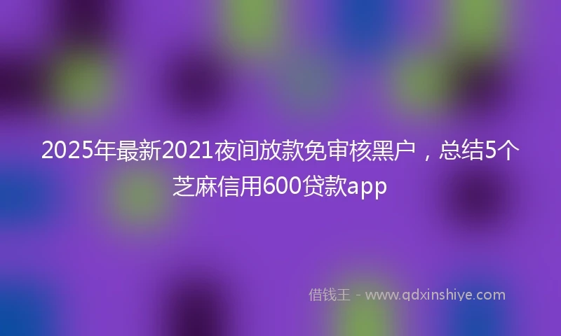 2025年最新2021夜间放款免审核黑户，总结5个芝麻信用600贷款app