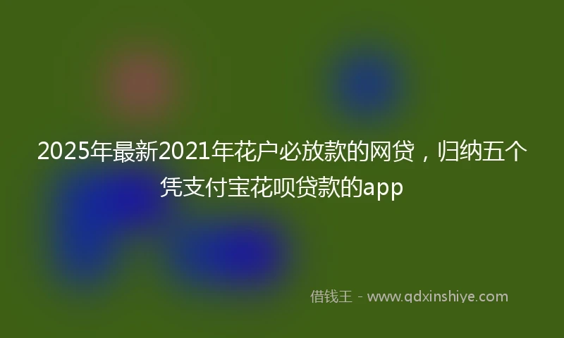 2025年最新2021年花户必放款的网贷，归纳五个凭支付宝花呗贷款的app