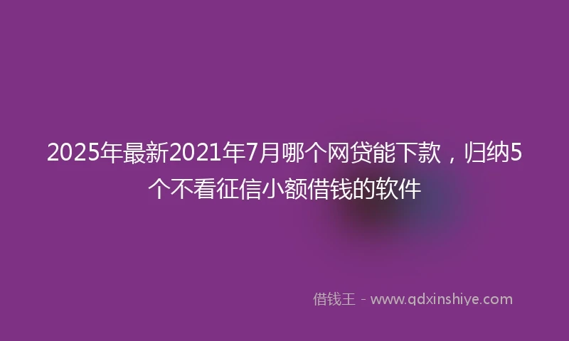 2025年最新2021年7月哪个网贷能下款，归纳5个不看征信小额借钱的软件