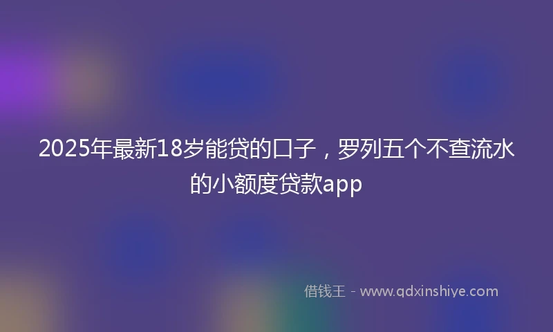 2025年最新18岁能贷的口子，罗列五个不查流水的小额度贷款app