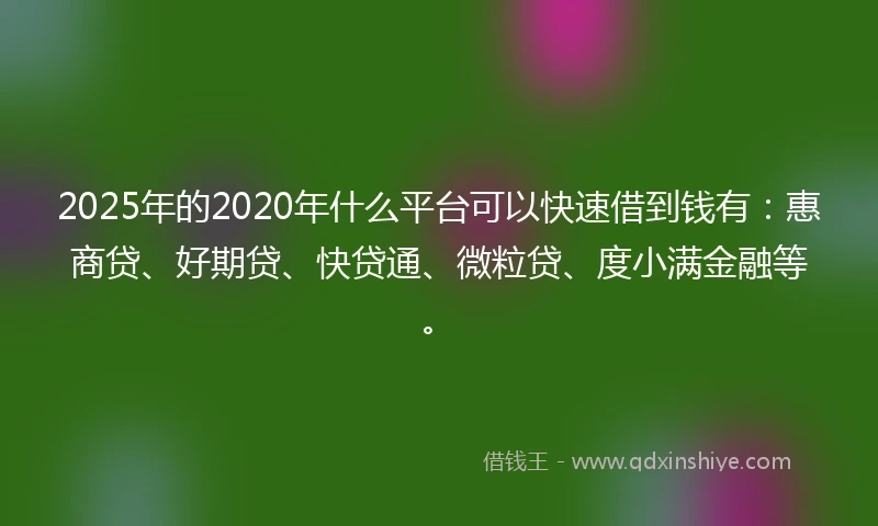 2025年的2020年什么平台可以快速借到钱有：惠商贷、好期贷、快贷通、微粒贷、度小满金融等。