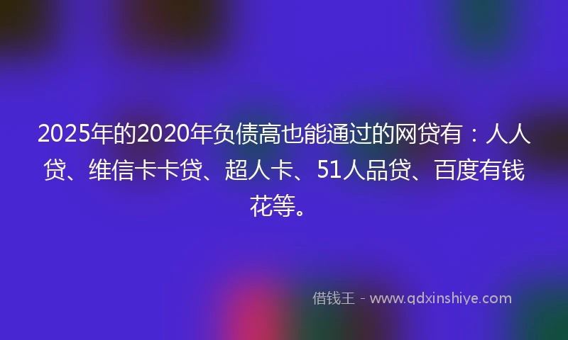 2025年的2020年负债高也能通过的网贷有：人人贷、维信卡卡贷、超人卡、51人品贷、百度有钱花等。