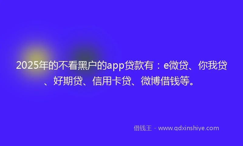 2025年的不看黑户的app贷款有：e微贷、你我贷、好期贷、信用卡贷、微博借钱等。