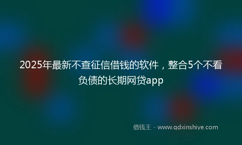 2025年最新不查征信借钱的软件，整合5个不看负债的长期网贷app