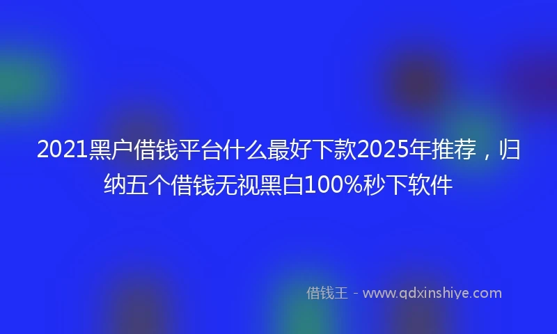 2021黑户借钱平台什么最好下款2025年推荐，归纳五个借钱无视黑白100%秒下软件