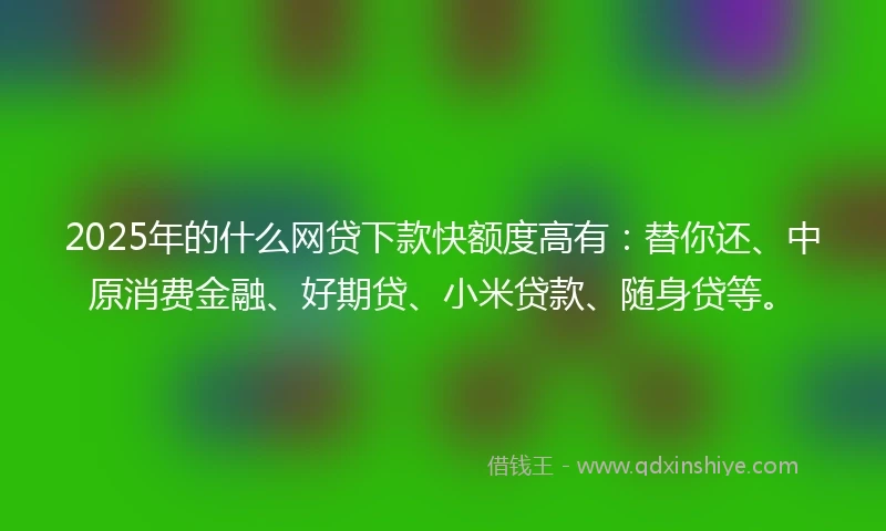 2025年的什么网贷下款快额度高有：替你还、中原消费金融、好期贷、小米贷款、随身贷等。