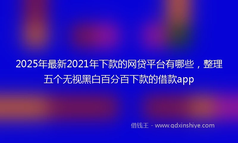 2025年最新2021年下款的网贷平台有哪些，整理五个无视黑白百分百下款的借款app