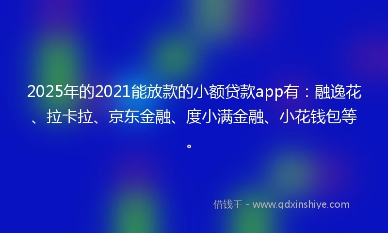 2025年的2021能放款的小额贷款app有：融逸花、拉卡拉、京东金融、度小满金融、小花钱包等。