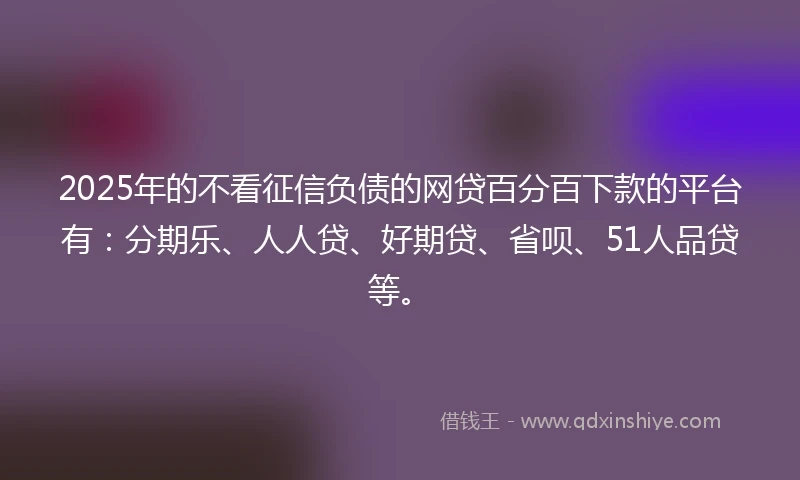 2025年的不看征信负债的网贷百分百下款的平台有：分期乐、人人贷、好期贷、省呗、51人品贷等。