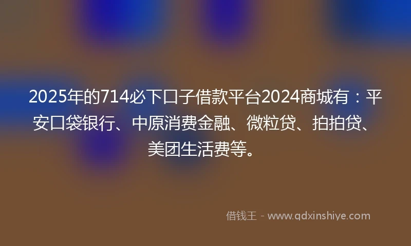 2025年的714必下口子借款平台2024商城有：平安口袋银行、中原消费金融、微粒贷、拍拍贷、美团生活费等。