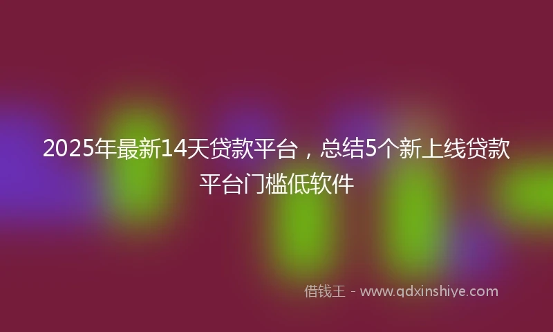 2025年最新14天贷款平台，总结5个新上线贷款平台门槛低软件