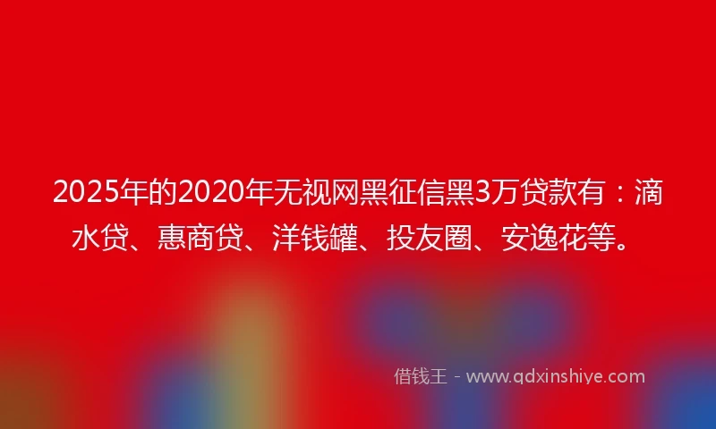2025年的2020年无视网黑征信黑3万贷款有：滴水贷、惠商贷、洋钱罐、投友圈、安逸花等。