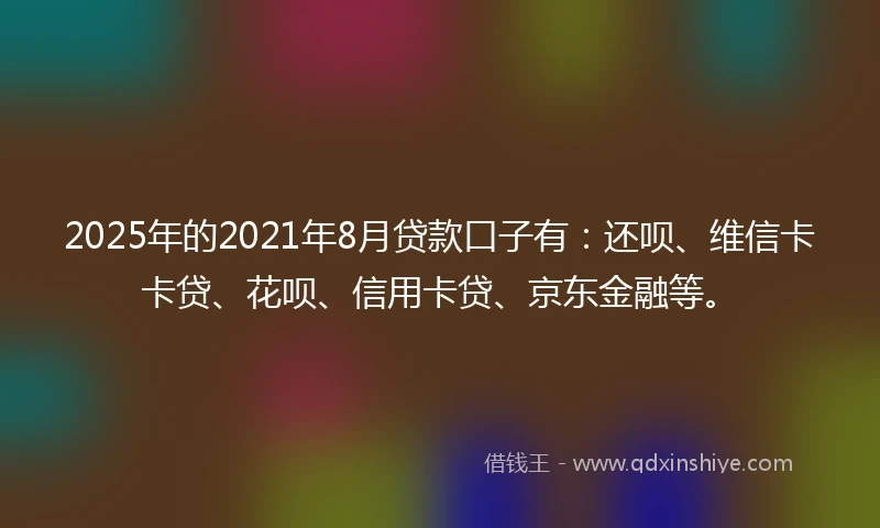 2025年的2021年8月贷款口子有：还呗、维信卡卡贷、花呗、信用卡贷、京东金融等。
