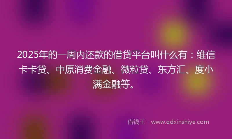 2025年的一周内还款的借贷平台叫什么有：维信卡卡贷、中原消费金融、微粒贷、东方汇、度小满金融等。