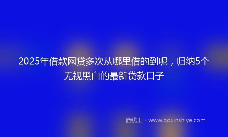 2025年借款网贷多次从哪里借的到呢，归纳5个无视黑白的最新贷款口子