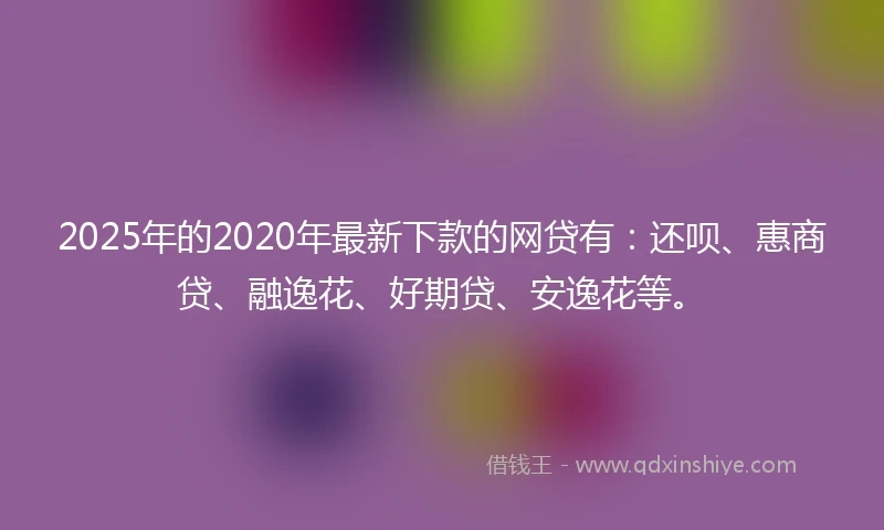 2025年的2020年最新下款的网贷有：还呗、惠商贷、融逸花、好期贷、安逸花等。
