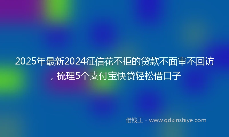 2025年最新2024征信花不拒的贷款不面审不回访，梳理5个支付宝快贷轻松借口子