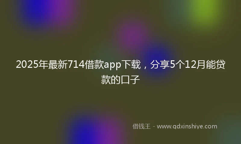 2025年最新714借款app下载，分享5个12月能贷款的口子