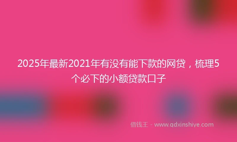 2025年最新2021年有没有能下款的网贷，梳理5个必下的小额贷款口子